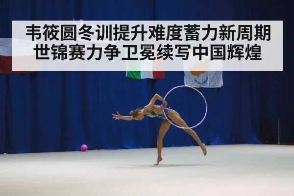 韦筱圆冬训提升难度蓄力新周期 世锦赛力争卫冕续写中国辉煌