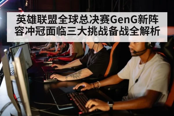 英雄联盟全球总决赛GenG新阵容冲冠面临三大挑战备战全解析