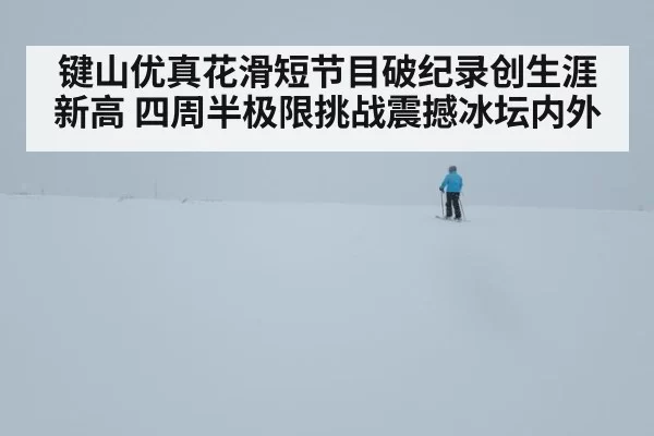 键山优真花滑短节目破纪录创生涯新高 四周半极限挑战震撼冰坛内外